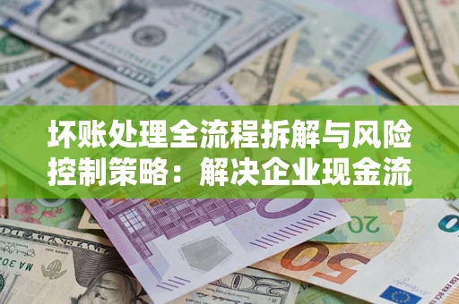 武汉坏账处理全流程拆解与风险控制策略：解决企业现金流顽疾的实战指南