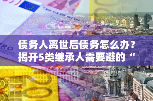 武汉债务人离世后债务怎么办？揭开5类继承人需要避的“坑”