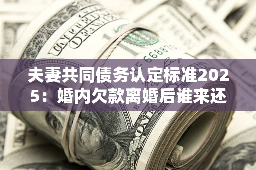 武汉夫妻共同债务认定标准2025:婚内欠款离婚后谁来还? 武汉夫妻共同债务认定标准2025:婚内欠款离婚后谁来还?