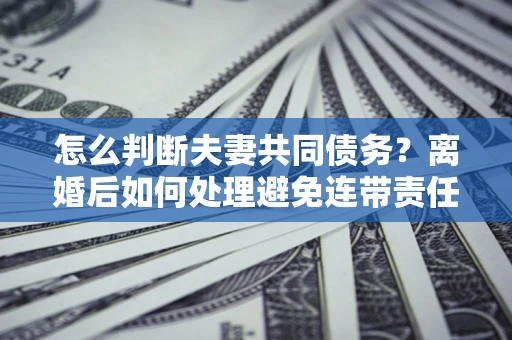 武汉怎么判断夫妻共同债务？离婚后如何处理避免连带责任？